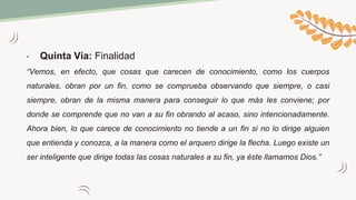 • Quinta Vía: Finalidad
“Vemos, en efecto, que cosas que carecen de conocimiento, como los cuerpos
naturales, obran por un fin, como se comprueba observando que siempre, o casi
siempre, obran de la misma manera para conseguir lo que más les conviene; por
donde se comprende que no van a su fin obrando al acaso, sino intencionadamente.
Ahora bien, lo que carece de conocimiento no tiende a un fin si no lo dirige alguien
que entienda y conozca, a la manera como el arquero dirige la flecha. Luego existe un
ser inteligente que dirige todas las cosas naturales a su fin, ya éste llamamos Dios.”
 