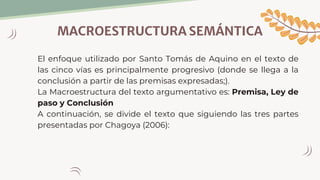 MACROESTRUCTURA SEMÁNTICA
El enfoque utilizado por Santo Tomás de Aquino en el texto de
las cinco vías es principalmente progresivo (donde se llega a la
conclusión a partir de las premisas expresadas;).
La Macroestructura del texto argumentativo es: Premisa, Ley de
paso y Conclusión
A continuación, se divide el texto que siguiendo las tres partes
presentadas por Chagoya (2006):
 