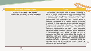 Artículo 3: Si Dios existe Título
Premisa: Introducción y tesis:
“Dificultades. Parece que Dios no existe”
"Dificultades. Parece que Dios no existe," establece el
punto de partida para la argumentación que seguirá. Este
enunciado refleja una postura inicial de escepticismo o
cuestionamiento sobre la existencia de Dios,
presentando una perspectiva que sugiere dudas o
desafíos. La elección de la palabra "parece" indica una
apariencia de falta de evidencia o contradicción aparente,
lo que implica una actitud crítica desde el principio. Este
planteamiento inicial es crucial para comprender la
estructura argumentativa del autor. Aquino enfrentará
estas dificultades aparentes y buscará ofrecer respuestas
y demostraciones para refutar la idea de que la
existencia de Dios es problemática. La elección de
comenzar con una premisa que expresa dudas o
dificultades agrega un componente dialéctico al discurso,
invitando al lector a explorar y reflexionar sobre las
razones detrás de la afirmación inicial y cómo se
abordarán a lo largo del texto.”
 