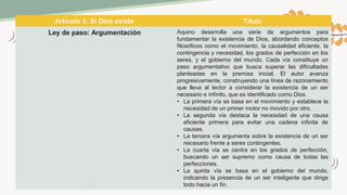 Artículo 3: Si Dios existe Título
Ley de paso: Argumentación Aquino desarrolla una serie de argumentos para
fundamentar la existencia de Dios, abordando conceptos
filosóficos como el movimiento, la causalidad eficiente, la
contingencia y necesidad, los grados de perfección en los
seres, y el gobierno del mundo. Cada vía constituye un
paso argumentativo que busca superar las dificultades
planteadas en la premisa inicial. El autor avanza
progresivamente, construyendo una línea de razonamiento
que lleva al lector a considerar la existencia de un ser
necesario e infinito, que es identificado como Dios.
• La primera vía se basa en el movimiento y establece la
necesidad de un primer motor no movido por otro.
• La segunda vía destaca la necesidad de una causa
eficiente primera para evitar una cadena infinita de
causas.
• La tercera vía argumenta sobre la existencia de un ser
necesario frente a seres contingentes.
• La cuarta vía se centra en los grados de perfección,
buscando un ser supremo como causa de todas las
perfecciones.
• La quinta vía se basa en el gobierno del mundo,
indicando la presencia de un ser inteligente que dirige
todo hacia un fin.
 