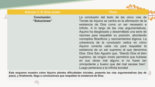 Artículo 3: Si Dios existe Título
Conclusión:
“Soluciones”
La conclusión del texto de las cinco vías de
Tomás de Aquino se centra en la afirmación de la
existencia de Dios como un ser necesario e
infinito. A lo largo de las vías argumentativas,
Aquino ha desglosado y desarrollado una serie de
razones para respaldar su posición, abordando
conceptos filosóficos y razonamientos lógicos. La
coherencia de la conclusión radica en cómo
Aquino conecta cada vía para respaldar la
existencia de un ser supremo al que denomina
Dios. Dice San Agustín que, “Siendo Dios el bien
supremo, de ningún modo permitiría que hubiese
en sus obras mal alguno si no fuese tan
omnipotente y bueno que del mal sacase bien”.
Luego pertenece a la infinita bondad
Este esquema muestra cómo Aquino plantea dificultades iniciales, presenta las vías argumentativas (ley de
paso), y finalmente, llega a conclusiones que respaldan la existencia de Dios.
 
