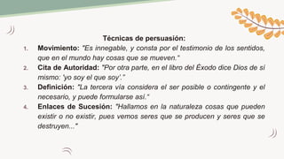 Técnicas de persuasión:
1. Movimiento: "Es innegable, y consta por el testimonio de los sentidos,
que en el mundo hay cosas que se mueven.“
2. Cita de Autoridad: "Por otra parte, en el libro del Éxodo dice Dios de sí
mismo: 'yo soy el que soy’.”
3. Definición: "La tercera vía considera el ser posible o contingente y el
necesario, y puede formularse así.“
4. Enlaces de Sucesión: "Hallamos en la naturaleza cosas que pueden
existir o no existir, pues vemos seres que se producen y seres que se
destruyen..."
 