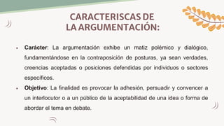 CARACTERISCAS DE
LA ARGUMENTACIÓN:
 Carácter: La argumentación exhibe un matiz polémico y dialógico,
fundamentándose en la contraposición de posturas, ya sean verdades,
creencias aceptadas o posiciones defendidas por individuos o sectores
específicos.
 Objetivo: La finalidad es provocar la adhesión, persuadir y convencer a
un interlocutor o a un público de la aceptabilidad de una idea o forma de
abordar el tema en debate.
 