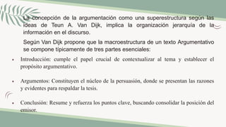 La concepción de la argumentación como una superestructura según las
ideas de Teun A. Van Dijk, implica la organización jerarquía de la
información en el discurso.
Según Van Dijk propone que la macroestructura de un texto Argumentativo
se compone típicamente de tres partes esenciales:
 Introducción: cumple el papel crucial de contextualizar al tema y establecer el
propósito argumentativo.
 Argumentos: Constituyen el núcleo de la persuasión, donde se presentan las razones
y evidentes para respaldar la tesis.
 Conclusión: Resume y refuerza los puntos clave, buscando consolidar la posición del
emisor.
 