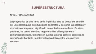 SUPERESTRUCTURA
NIVEL PRAGMATICO
La pragmática es una rama de la lingüística que se ocupa del estudio
del uso del lenguaje en situaciones concretas y de cómo las palabras y
expresiones adquieren significado en contextos específicos. En otras
palabras, se centra en cómo la gente utiliza el lenguaje en la
comunicación diaria, teniendo en cuenta factores como el contexto, la
intención del hablante, la interpretación del receptor y las normas
sociales.
 