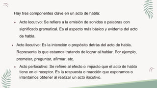 Hay tres componentes clave en un acto de habla:
● Acto locutivo: Se refiere a la emisión de sonidos o palabras con
significado gramatical. Es el aspecto más básico y evidente del acto
de habla.
● Acto ilocutivo: Es la intención o propósito detrás del acto de habla.
Representa lo que estamos tratando de lograr al hablar. Por ejemplo,
prometer, preguntar, afirmar, etc.
● Acto perlocutivo: Se refiere al efecto o impacto que el acto de habla
tiene en el receptor. Es la respuesta o reacción que esperamos o
intentamos obtener al realizar un acto ilocutivo.
 