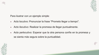 Para ilustrar con un ejemplo simple:
● Acto locutivo: Pronunciar la frase "Prometo llegar a tiempo".
● Acto ilocutivo: Realizar la promesa de llegar puntualmente.
● Acto perlocutivo: Esperar que la otra persona confíe en la promesa y
se sienta más segura sobre la puntualidad.
 