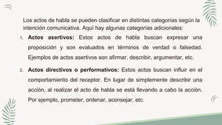 Los actos de habla se pueden clasificar en distintas categorías según la
intención comunicativa. Aquí hay algunas categorías adicionales:
1. Actos asertivos: Estos actos de habla buscan expresar una
proposición y son evaluados en términos de verdad o falsedad.
Ejemplos de actos asertivos son afirmar, describir, argumentar, etc.
2. Actos directivos o performativos: Estos actos buscan influir en el
comportamiento del receptor. En lugar de simplemente describir una
acción, al realizar el acto de habla se está llevando a cabo la acción.
Por ejemplo, prometer, ordenar, aconsejar, etc.
 