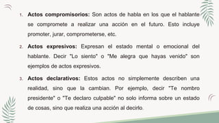 1. Actos compromisorios: Son actos de habla en los que el hablante
se compromete a realizar una acción en el futuro. Esto incluye
promoter, jurar, comprometerse, etc.
2. Actos expresivos: Expresan el estado mental o emocional del
hablante. Decir "Lo siento" o "Me alegra que hayas venido" son
ejemplos de actos expresivos.
3. Actos declarativos: Estos actos no simplemente describen una
realidad, sino que la cambian. Por ejemplo, decir "Te nombro
presidente" o "Te declaro culpable" no solo informa sobre un estado
de cosas, sino que realiza una acción al decirlo.
 
