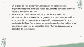 ● En el caso de "las cinco vías", el hablante no solo presenta
argumentos lógicos, sino que busca activamente persuadir al oyente
sobre la existencia de Dios.
● Este acto de habla va más allá de la mera transmisión de
información; tiene la intención de generar una respuesta específica
en el receptor, en este caso, la aceptación o consideración de la
existencia de Dios. Por lo tanto, se considera perlocutivo debido a su
objetivo persuasivo y su capacidad para influir en las creencias y
actitudes del interlocutor.
 
