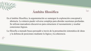 Ámbito filosófico
En el ámbito filosófico, la argumentación se sumergen la exploración conceptual y
abstracta. La sintaxis puede volverse compleja para abordar cuestiones profundas.
Se utilizan marcadores discursivos para estructurar el razonamiento y resaltar
conexiones lógicas.
La filosofía a menudo busca persuadir a través de la presentación sistemática de ideas
y la defensa de posiciones mediante la lógica y la coherencia.
 