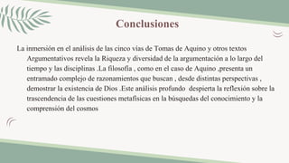 Conclusiones
La inmersión en el análisis de las cinco vías de Tomas de Aquino y otros textos
Argumentativos revela la Riqueza y diversidad de la argumentación a lo largo del
tiempo y las disciplinas .La filosofía , como en el caso de Aquino ,presenta un
entramado complejo de razonamientos que buscan , desde distintas perspectivas ,
demostrar la existencia de Dios .Este análisis profundo despierta la reflexión sobre la
trascendencia de las cuestiones metafísicas en la búsquedas del conocimiento y la
comprensión del cosmos
 