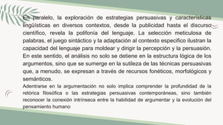 En paralelo, la exploración de estrategias persuasivas y características
lingüísticas en diversos contextos, desde la publicidad hasta el discurso
científico, revela la polifonía del lenguaje. La selección meticulosa de
palabras, el juego sintáctico y la adaptación al contexto especifico ilustran la
capacidad del lenguaje para moldear y dirigir la percepción y la persuasión.
En este sentido, el análisis no solo se detiene en la estructura lógica de los
argumentos, sino que se sumerge en la sutileza de las técnicas persuasivas
que, a menudo, se expresan a través de recursos fonéticos, morfológicos y
semánticos.
Adentrarse en la argumentación no solo implica comprender la profundidad de la
retórica filosófica o las estrategias persuasivas contemporáneas, sino también
reconocer la conexión intrínseca entre la habilidad de argumentar y la evolución del
pensamiento humano
 