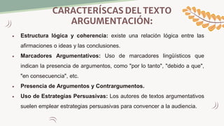 CARACTERÍSCAS DEL TEXTO
ARGUMENTACIÓN:
 Estructura lógica y coherencia: existe una relación lógica entre las
afirmaciones o ideas y las conclusiones.
 Marcadores Argumentativos: Uso de marcadores lingüísticos que
indican la presencia de argumentos, como "por lo tanto", "debido a que",
"en consecuencia", etc.
 Presencia de Argumentos y Contrargumentos.
 Uso de Estrategias Persuasivas: Los autores de textos argumentativos
suelen emplear estrategias persuasivas para convencer a la audiencia.
 
