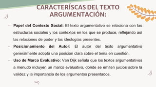 CARACTERÍSCAS DEL TEXTO
ARGUMENTACIÓN:
• Papel del Contexto Social: El texto argumentativo se relaciona con las
estructuras sociales y los contextos en los que se produce, reflejando así
las relaciones de poder y las ideologías presentes.
• Posicionamiento del Autor: El autor del texto argumentativo
generalmente adopta una posición clara sobre el tema en cuestión.
• Uso de Marco Evaluativo: Van Dijk señala que los textos argumentativos
a menudo incluyen un marco evaluativo, donde se emiten juicios sobre la
validez y la importancia de los argumentos presentados.
 