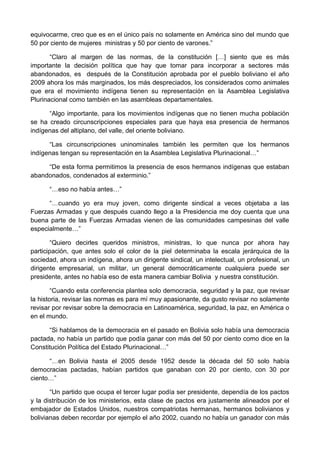 equivocarme, creo que es en el único país no solamente en América sino del mundo que
50 por ciento de mujeres ministras y 50 por ciento de varones.”
“Claro al margen de las normas, de la constitución […] siento que es más
importante la decisión política que hay que tomar para incorporar a sectores más
abandonados, es después de la Constitución aprobada por el pueblo boliviano el año
2009 ahora los más marginados, los más despreciados, los considerados como animales
que era el movimiento indígena tienen su representación en la Asamblea Legislativa
Plurinacional como también en las asambleas departamentales.
“Algo importante, para los movimientos indígenas que no tienen mucha población
se ha creado circunscripciones especiales para que haya esa presencia de hermanos
indígenas del altiplano, del valle, del oriente boliviano.
“Las circunscripciones uninominales también les permiten que los hermanos
indígenas tengan su representación en la Asamblea Legislativa Plurinacional…”
“De esta forma permitimos la presencia de esos hermanos indígenas que estaban
abandonados, condenados al exterminio.”
“…eso no había antes…”
“…cuando yo era muy joven, como dirigente sindical a veces objetaba a las
Fuerzas Armadas y que después cuando llego a la Presidencia me doy cuenta que una
buena parte de las Fuerzas Armadas vienen de las comunidades campesinas del valle
especialmente…”
“Quiero decirles queridos ministros, ministras, lo que nunca por ahora hay
participación, que antes solo el color de la piel determinaba la escala jerárquica de la
sociedad, ahora un indígena, ahora un dirigente sindical, un intelectual, un profesional, un
dirigente empresarial, un militar, un general democráticamente cualquiera puede ser
presidente, antes no había eso de esta manera cambiar Bolivia y nuestra constitución.
“Cuando esta conferencia plantea solo democracia, seguridad y la paz, que revisar
la historia, revisar las normas es para mí muy apasionante, da gusto revisar no solamente
revisar por revisar sobre la democracia en Latinoamérica, seguridad, la paz, en América o
en el mundo.
“Si hablamos de la democracia en el pasado en Bolivia solo había una democracia
pactada, no había un partido que podía ganar con más del 50 por ciento como dice en la
Constitución Política del Estado Plurinacional…”
“…en Bolivia hasta el 2005 desde 1952 desde la década del 50 solo había
democracias pactadas, habían partidos que ganaban con 20 por ciento, con 30 por
ciento…”
“Un partido que ocupa el tercer lugar podía ser presidente, dependía de los pactos
y la distribución de los ministerios, esta clase de pactos era justamente alineados por el
embajador de Estados Unidos, nuestros compatriotas hermanas, hermanos bolivianos y
bolivianas deben recordar por ejemplo el año 2002, cuando no había un ganador con más
 