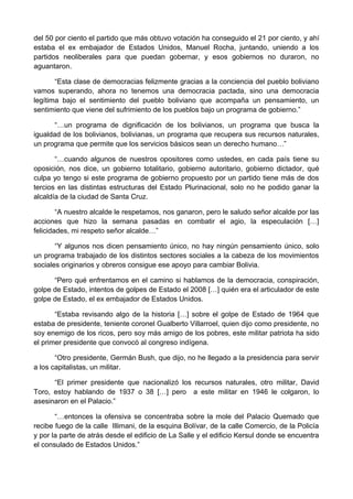 del 50 por ciento el partido que más obtuvo votación ha conseguido el 21 por ciento, y ahí
estaba el ex embajador de Estados Unidos, Manuel Rocha, juntando, uniendo a los
partidos neoliberales para que puedan gobernar, y esos gobiernos no duraron, no
aguantaron.
“Esta clase de democracias felizmente gracias a la conciencia del pueblo boliviano
vamos superando, ahora no tenemos una democracia pactada, sino una democracia
legítima bajo el sentimiento del pueblo boliviano que acompaña un pensamiento, un
sentimiento que viene del sufrimiento de los pueblos bajo un programa de gobierno.”
“…un programa de dignificación de los bolivianos, un programa que busca la
igualdad de los bolivianos, bolivianas, un programa que recupera sus recursos naturales,
un programa que permite que los servicios básicos sean un derecho humano…”
“…cuando algunos de nuestros opositores como ustedes, en cada país tiene su
oposición, nos dice, un gobierno totalitario, gobierno autoritario, gobierno dictador, qué
culpa yo tengo si este programa de gobierno propuesto por un partido tiene más de dos
tercios en las distintas estructuras del Estado Plurinacional, solo no he podido ganar la
alcaldía de la ciudad de Santa Cruz.
“A nuestro alcalde le respetamos, nos ganaron, pero le saludo señor alcalde por las
acciones que hizo la semana pasadas en combatir el agio, la especulación […]
felicidades, mi respeto señor alcalde…”
“Y algunos nos dicen pensamiento único, no hay ningún pensamiento único, solo
un programa trabajado de los distintos sectores sociales a la cabeza de los movimientos
sociales originarios y obreros consigue ese apoyo para cambiar Bolivia.
“Pero qué enfrentamos en el camino si hablamos de la democracia, conspiración,
golpe de Estado, intentos de golpes de Estado el 2008 […] quién era el articulador de este
golpe de Estado, el ex embajador de Estados Unidos.
“Estaba revisando algo de la historia […] sobre el golpe de Estado de 1964 que
estaba de presidente, teniente coronel Gualberto Villarroel, quien dijo como presidente, no
soy enemigo de los ricos, pero soy más amigo de los pobres, este militar patriota ha sido
el primer presidente que convocó al congreso indígena.
“Otro presidente, Germán Bush, que dijo, no he llegado a la presidencia para servir
a los capitalistas, un militar.
“El primer presidente que nacionalizó los recursos naturales, otro militar, David
Toro, estoy hablando de 1937 o 38 […] pero a este militar en 1946 le colgaron, lo
asesinaron en el Palacio.”
“…entonces la ofensiva se concentraba sobre la mole del Palacio Quemado que
recibe fuego de la calle Illimani, de la esquina Bolívar, de la calle Comercio, de la Policía
y por la parte de atrás desde el edificio de La Salle y el edificio Kersul donde se encuentra
el consulado de Estados Unidos.”
 