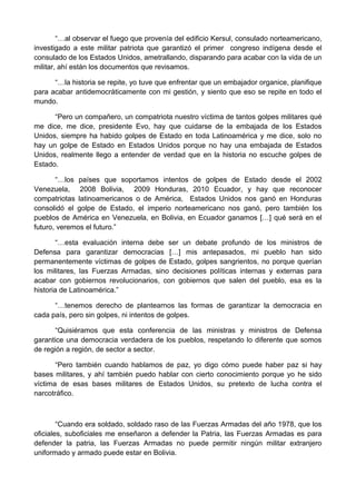 “…al observar el fuego que provenía del edificio Kersul, consulado norteamericano,
investigado a este militar patriota que garantizó el primer congreso indígena desde el
consulado de los Estados Unidos, ametrallando, disparando para acabar con la vida de un
militar, ahí están los documentos que revisamos.
“…la historia se repite, yo tuve que enfrentar que un embajador organice, planifique
para acabar antidemocráticamente con mi gestión, y siento que eso se repite en todo el
mundo.
“Pero un compañero, un compatriota nuestro víctima de tantos golpes militares qué
me dice, me dice, presidente Evo, hay que cuidarse de la embajada de los Estados
Unidos, siempre ha habido golpes de Estado en toda Latinoamérica y me dice, solo no
hay un golpe de Estado en Estados Unidos porque no hay una embajada de Estados
Unidos, realmente llego a entender de verdad que en la historia no escuche golpes de
Estado.
“…los países que soportamos intentos de golpes de Estado desde el 2002
Venezuela, 2008 Bolivia, 2009 Honduras, 2010 Ecuador, y hay que reconocer
compatriotas latinoamericanos o de América, Estados Unidos nos ganó en Honduras
consolidó el golpe de Estado, el imperio norteamericano nos ganó, pero también los
pueblos de América en Venezuela, en Bolivia, en Ecuador ganamos […] qué será en el
futuro, veremos el futuro.”
“…esta evaluación interna debe ser un debate profundo de los ministros de
Defensa para garantizar democracias […] mis antepasados, mi pueblo han sido
permanentemente víctimas de golpes de Estado, golpes sangrientos, no porque querían
los militares, las Fuerzas Armadas, sino decisiones políticas internas y externas para
acabar con gobiernos revolucionarios, con gobiernos que salen del pueblo, esa es la
historia de Latinoamérica.”
“…tenemos derecho de plantearnos las formas de garantizar la democracia en
cada país, pero sin golpes, ni intentos de golpes.
“Quisiéramos que esta conferencia de las ministras y ministros de Defensa
garantice una democracia verdadera de los pueblos, respetando lo diferente que somos
de región a región, de sector a sector.
“Pero también cuando hablamos de paz, yo digo cómo puede haber paz si hay
bases militares, y ahí también puedo hablar con cierto conocimiento porque yo he sido
víctima de esas bases militares de Estados Unidos, su pretexto de lucha contra el
narcotráfico.
“Cuando era soldado, soldado raso de las Fuerzas Armadas del año 1978, que los
oficiales, suboficiales me enseñaron a defender la Patria, las Fuerzas Armadas es para
defender la patria, las Fuerzas Armadas no puede permitir ningún militar extranjero
uniformado y armado puede estar en Bolivia.
 