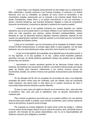 “…cuando llego a ser dirigente personalmente he sido testigo que no solamente la
DEA uniformada y armada conducía a las Fuerzas Armadas, ni conducía a la Policía
Nacional, sino con su metralleta, so pretexto de lucha contra el narcotráfico a los
movimientos sociales, persecución con su avioneta a las marchas desde Santa Cruz,
desde Cochabamba, desde Oruro, y no podían encontrarnos ni con sus avionetas, y
decían, marchas fantasmas, qué marchas fantasmas, llegaban a miles de compañeros
buscando reivindicación y buscando la dignidad y soberanía de nuestros pueblos.”
“…convencido que si los pueblos luchamos por nuestra dignidad, por nuestra
soberanía, eso no se lo puede hacer ni con bases militares ni con intervenciones militares,
todos por más pequeños que seamos, países llamados subdesarrollados, países
llamados en vías de desarrollo tenemos dignidad, tenemos soberanía, además de eso
cuando era parlamentario intentaron hacerme aprobar la inmunidad para los funcionarios
de la embajada de Estados Unidos.
“¿Qué es la inmunidad?, que los funcionarios de la embajada de Estados Unidos
incluido la DEA norteamericana, si cometen algún delito no sean juzgados con las leyes
bolivianas, era una carta abierta para matar, para herir como hicieron en mi región.”
“…la paz es la hija legítima de la igualdad, de la dignidad que es la justicia social, si
no hay dignidad, si no hay igualdad, si no hay justicia social imposible podemos
garantizar una paz, de dónde podemos garantizar? porque hay pueblos que se rebelan
porque hay una injusticia.”
“…escuchando a nuestro secretario general de las Naciones Unidas sobre las
doctrinas, las doctrinas que conocemos en Bolivia, una doctrina anticomunista que habían
golpe de Estado para intervenir militarmente a los centros mineros porque los
movimientos sociales, los centros mineros eran grandes revolucionarios para transformar
Bolivia.
“En las décadas del 50, 60 nos acusaban de comunistas de rojos a los dirigentes
sindicales del sector minero para ser confinado, para ser exilado, para ser procesado
hasta masacres, esa época pasó, a esta altura ya no pueden acusarnos de rojos ni
comunistas todos tenemos derecho a pensar diferente.
“Si para un país, para una región la solución es el comunismo, bien, para otro país
el socialismo, bien, para otro país el capitalismo, bien, es decisión democrática de
cualquier país.
“Pero cuando ya ganamos esa lucha que ya no pueden justificar con una doctrina
anticomunista para acallar a pueblos, para cambiar presidentes, para cambiar gobiernos
viene la otra doctrina, la guerra contra la droga.
“Por supuesto es nuestra obligación de todos luchar contra las drogas […] Bolivia
no es la cultura de las drogas, Bolivia no es la cultura de cocaína, pero ¿de dónde viene la
cocaína?, del mercado de los países desarrollados, eso no es la responsabilidad del
Gobierno nacional, pero obligados a combatir.”
 