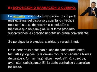 B) EXPOSICIÓN O NARRACIÓN O CUERPO:
La narratio, desarrollo o exposición, es la parte
más extensa del discurso y cuenta los hechos
necesarios para demostrar la conclusión o
hipótesis que se persigue. Si el tema presenta
subdivisiones, es preciso adoptar un orden conveniente.
Se persigue la brevedad, claridad y verosimilitud.
En el desarrollo destacan el uso de conectores: meta
textuales y lógicos, y la deixis (mostrar o señalar a través
de gestos o formas lingüísticas: aquí, allí, tú, vosotros,
ayer, etc.) del discurso. En la parte central se desarrollan
las ideas.
 
