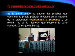 C) ARGUMENTACIÓN O DESARROLLO
Es la parte donde se aducen las pruebas que
confirman la propia posición revelada en la hipótesis
de la exposición (confirmatio o probatio) y se
refutan las de la hipótesis que sostiene la parte
contraria (si es que hubiese).
 
