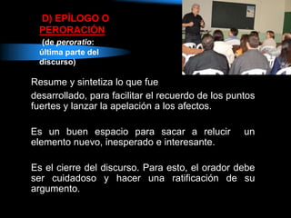 D) EPÍLOGO O
PERORACIÓN
(de peroratio:
última parte del
discurso)
Resume y sintetiza lo que fue
desarrollado, para facilitar el recuerdo de los puntos
fuertes y lanzar la apelación a los afectos.
Es un buen espacio para sacar a relucir un
elemento nuevo, inesperado e interesante.
Es el cierre del discurso. Para esto, el orador debe
ser cuidadoso y hacer una ratificación de su
argumento.
 