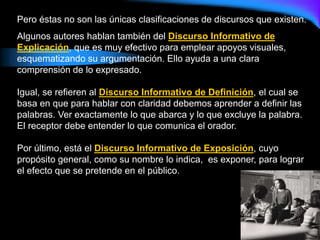 Pero éstas no son las únicas clasificaciones de discursos que existen.
Algunos autores hablan también del Discurso Informativo de
Explicación, que es muy efectivo para emplear apoyos visuales,
esquematizando su argumentación. Ello ayuda a una clara
comprensión de lo expresado.
Igual, se refieren al Discurso Informativo de Definición, el cual se
basa en que para hablar con claridad debemos aprender a definir las
palabras. Ver exactamente lo que abarca y lo que excluye la palabra.
El receptor debe entender lo que comunica el orador.
Por último, está el Discurso Informativo de Exposición, cuyo
propósito general, como su nombre lo indica, es exponer, para lograr
el efecto que se pretende en el público.
 