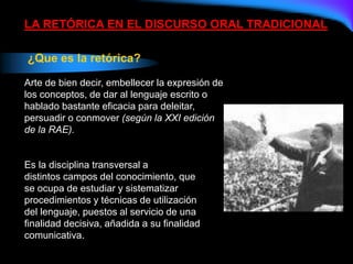 LA RETÓRICA EN EL DISCURSO ORAL TRADICIONAL
¿Que es la retórica?
Arte de bien decir, embellecer la expresión de
los conceptos, de dar al lenguaje escrito o
hablado bastante eficacia para deleitar,
persuadir o conmover (según la XXI edición
de la RAE).
Es la disciplina transversal a
distintos campos del conocimiento, que
se ocupa de estudiar y sistematizar
procedimientos y técnicas de utilización
del lenguaje, puestos al servicio de una
finalidad decisiva, añadida a su finalidad
comunicativa.
 