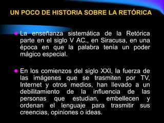 UN POCO DE HISTORIA SOBRE LA RETÓRICA
 La enseñanza sistemática de la Retórica
parte en el siglo V AC., en Siracusa, en una
época en que la palabra tenía un poder
mágico especial.
 En los comienzos del siglo XXI, la fuerza de
las imágenes que se trasmiten por TV,
Internet y otros medios, han llevado a un
debilitamiento de la influencia de las
personas que estudian, embellecen y
ordenan el lenguaje para trasmitir sus
creencias, opiniones o ideas.
 