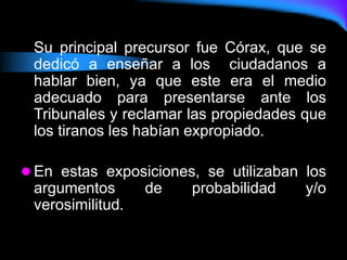 Su principal precursor fue Córax, que se
dedicó a enseñar a los ciudadanos a
hablar bien, ya que este era el medio
adecuado para presentarse ante los
Tribunales y reclamar las propiedades que
los tiranos les habían expropiado.
 En estas exposiciones, se utilizaban los
argumentos de probabilidad y/o
verosimilitud.
 