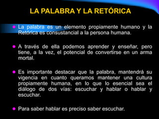  La palabra es un elemento propiamente humano y la
Retórica es consustancial a la persona humana.
 A través de ella podemos aprender y enseñar, pero
tiene, a la vez, el potencial de convertirse en un arma
mortal.
 Es importante destacar que la palabra, mantendrá su
vigencia en cuanto queramos mantener una cultura
propiamente humana, en lo que lo esencial sea el
diálogo de dos vías: escuchar y hablar o hablar y
escuchar.
 Para saber hablar es preciso saber escuchar.
LA PALABRA Y LA RETÓRICA
 
