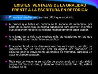 EXISTEN VENTAJAS DE LA ORALIDAD
FRENTE A LA ESCRITURA EN RETÓRICA:
 Pronunciar un discurso es más difícil que escribirlo.
 Al orador que habla en público se le supone de inmediato, por
parte de la audiencia, la misma capacidad para escribir, mientras
que al escritor no se le considera necesariamente buen orador.
 A lo largo de la vida son muchas más las ocasiones en las que
resulta útil saber hablar bien en público.
 El acostumbrado a los discursos escritos es incapaz, por ello, de
improvisar con un discurso oral. Si alguna vez pronuncia un
discurso escrito previamente aprendido de memoria, parecerá un
actor recitando su papel.
 Toda esa convincente sensación de espontaneidad y naturalidad
propia del discurso oral, y siempre retóricamente tan útil, estará
ausente de él.
 