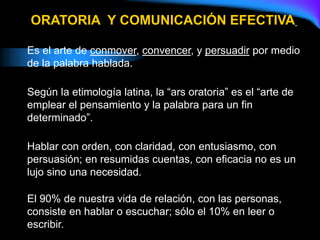 Es el arte de conmover, convencer, y persuadir por medio
de la palabra hablada.
Según la etimología latina, la “ars oratoria” es el “arte de
emplear el pensamiento y la palabra para un fin
determinado”.
Hablar con orden, con claridad, con entusiasmo, con
persuasión; en resumidas cuentas, con eficacia no es un
lujo sino una necesidad.
El 90% de nuestra vida de relación, con las personas,
consiste en hablar o escuchar; sólo el 10% en leer o
escribir.
ORATORIA Y COMUNICACIÓN EFECTIVA
 