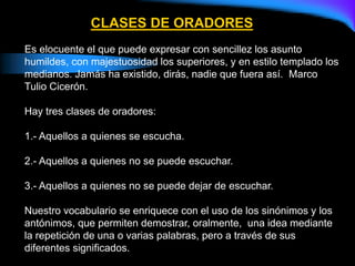 CLASES DE ORADORES
Es elocuente el que puede expresar con sencillez los asunto
humildes, con majestuosidad los superiores, y en estilo templado los
medianos. Jamás ha existido, dirás, nadie que fuera así. Marco
Tulio Cicerón.
Hay tres clases de oradores:
1.- Aquellos a quienes se escucha.
2.- Aquellos a quienes no se puede escuchar.
3.- Aquellos a quienes no se puede dejar de escuchar.
Nuestro vocabulario se enriquece con el uso de los sinónimos y los
antónimos, que permiten demostrar, oralmente, una idea mediante
la repetición de una o varias palabras, pero a través de sus
diferentes significados.
 