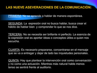 PRIMERA: No se aprende a hablar de manera espontánea.
SEGUNDA: La expresión oral no busca hablar, busca crear el
hábito de hablar bien y comprender lo que se nos dice.
TERCERA: No se necesita ser brillante ni perfecto. La esencia de
la expresión oral es aportar ideas o conceptos útiles a quien nos
escucha.
CUARTA: Es necesario prepararse, concentrarse en el mensaje
que se va a entregar y dejar de lado las inquietudes personales.
QUINTA: Hay que plantear la intervención oral como conversación
y no como una actuación. Mientras más natural hable menos
tenso se sentirá frente al auditorio.
LAS NUEVE ASEVERACIONES DE LA COMUNICACIÓN:
 