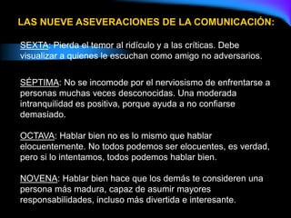 SEXTA: Pierda el temor al ridículo y a las críticas. Debe
visualizar a quienes le escuchan como amigo no adversarios.
SÉPTIMA: No se incomode por el nerviosismo de enfrentarse a
personas muchas veces desconocidas. Una moderada
intranquilidad es positiva, porque ayuda a no confiarse
demasiado.
OCTAVA: Hablar bien no es lo mismo que hablar
elocuentemente. No todos podemos ser elocuentes, es verdad,
pero si lo intentamos, todos podemos hablar bien.
NOVENA: Hablar bien hace que los demás te consideren una
persona más madura, capaz de asumir mayores
responsabilidades, incluso más divertida e interesante.
LAS NUEVE ASEVERACIONES DE LA COMUNICACIÓN:
 