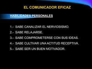 HABILIDADES PERSONALES
1.- SABE CANALIZAR EL NERVIOSISMO.
2.- SABE RELAJARSE.
3.- SABE COMPROMETERSE CON SUS IDEAS.
4.- SABE CULTIVAR UNA ACTITUD RECEPTIVA.
5.- SABE SER UN BUEN MOTIVADOR.
EL COMUNICADOR EFICAZ
 