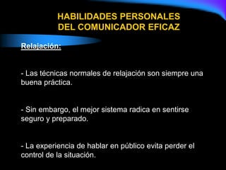HABILIDADES PERSONALES
DEL COMUNICADOR EFICAZ
Relajación:
- Las técnicas normales de relajación son siempre una
buena práctica.
- Sin embargo, el mejor sistema radica en sentirse
seguro y preparado.
- La experiencia de hablar en público evita perder el
control de la situación.
 