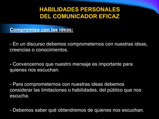 HABILIDADES PERSONALES
DEL COMUNICADOR EFICAZ
Compromiso con las ideas:
- En un discurso debemos comprometernos con nuestras ideas,
creencias o conocimientos.
- Convencernos que nuestro mensaje es importante para
quienes nos escuchan.
- Para comprometernos con nuestras ideas debemos
considerar las limitaciones o habilidades, del público que nos
escucha.
- Debemos saber qué obtendremos de quienes nos escuchan.
 