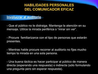 Involucrar al auditorio
- Que el público no le distraiga. Mantenga la atención en su
mensaje. Utilice la mirada periférica o “mirar sin ver”.
- Procure familiarizarce con el tipo de personas que estarán
presentes.
- Mientras hable procure recorrer al auditorio no fijes mucho
tiempo la mirada en una sola persona.
- Una buena táctica es hacer participar al público de manera
directa (esperando una respuesta) o indirecta (sólo formulando
una pregunta pero sin esperar respuesta).
HABILIDADES PERSONALES
DEL COMUNICADOR EFICAZ
 