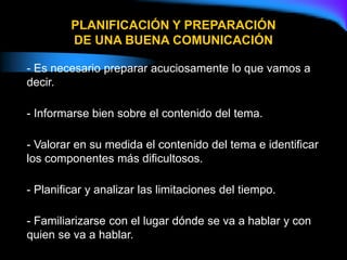 - Es necesario preparar acuciosamente lo que vamos a
decir.
- Informarse bien sobre el contenido del tema.
- Valorar en su medida el contenido del tema e identificar
los componentes más dificultosos.
- Planificar y analizar las limitaciones del tiempo.
- Familiarizarse con el lugar dónde se va a hablar y con
quien se va a hablar.
PLANIFICACIÓN Y PREPARACIÓN
DE UNA BUENA COMUNICACIÓN
 
