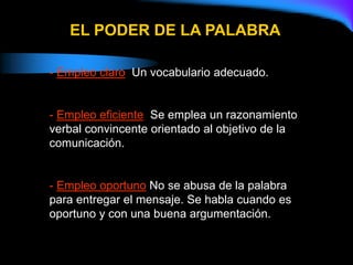 EL PODER DE LA PALABRA
- Empleo claro: Un vocabulario adecuado.
- Empleo eficiente: Se emplea un razonamiento
verbal convincente orientado al objetivo de la
comunicación.
- Empleo oportuno:No se abusa de la palabra
para entregar el mensaje. Se habla cuando es
oportuno y con una buena argumentación.
 