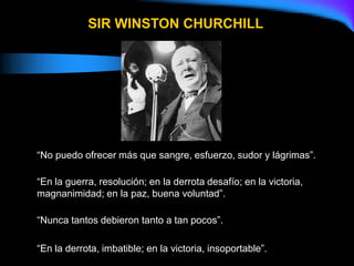 “No puedo ofrecer más que sangre, esfuerzo, sudor y lágrimas”.
“En la guerra, resolución; en la derrota desafío; en la victoria,
magnanimidad; en la paz, buena voluntad”.
“Nunca tantos debieron tanto a tan pocos”.
“En la derrota, imbatible; en la victoria, insoportable”.
SIR WINSTON CHURCHILL
 