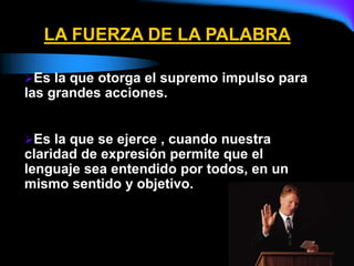 LA FUERZA DE LA PALABRA
Es la que otorga el supremo impulso para
las grandes acciones.
Es la que se ejerce , cuando nuestra
claridad de expresión permite que el
lenguaje sea entendido por todos, en un
mismo sentido y objetivo.
 