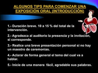 ALGUNOS TIPS PARA COMENZAR UNA
EXPOSICIÓN ORAL (INTRODUCCIÓN)
1.- Duración breve. 10 a 15 % del total de la
intervención.
2.- Agradezca al auditorio la presencia y la invitación,
si corresponde.
3.- Realice una breve presentación personal si no hay
un maestro de ceremonias.
4.- Aclarar de forma general el tema del cual va a
hablar.
5.- Inicie de una manera fácil, agradable sus palabras.
 
