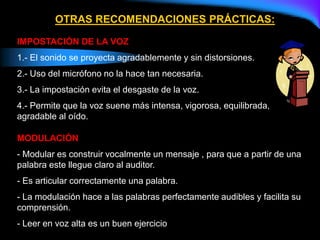 OTRAS RECOMENDACIONES PRÁCTICAS:
IMPOSTACIÓN DE LA VOZ
1.- El sonido se proyecta agradablemente y sin distorsiones.
2.- Uso del micrófono no la hace tan necesaria.
3.- La impostación evita el desgaste de la voz.
4.- Permite que la voz suene más intensa, vigorosa, equilibrada,
agradable al oído.
MODULACIÓN
- Modular es construir vocalmente un mensaje , para que a partir de una
palabra este llegue claro al auditor.
- Es articular correctamente una palabra.
- La modulación hace a las palabras perfectamente audibles y facilita su
comprensión.
- Leer en voz alta es un buen ejercicio.
 