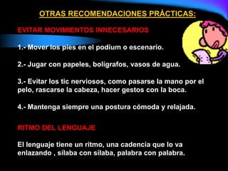 EVITAR MOVIMIENTOS INNECESARIOS
1.- Mover los pies en el podium o escenario.
2.- Jugar con papeles, bolígrafos, vasos de agua.
3.- Evitar los tic nerviosos, como pasarse la mano por el
pelo, rascarse la cabeza, hacer gestos con la boca.
4.- Mantenga siempre una postura cómoda y relajada.
RITMO DEL LENGUAJE
El lenguaje tiene un ritmo, una cadencia que lo va
enlazando , sílaba con sílaba, palabra con palabra.
OTRAS RECOMENDACIONES PRÁCTICAS:
 