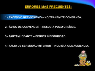 ERRORES MÁS FRECUENTES:
1.- EXCESIVO NERVIOSISMO – NO TRANSMITE CONFIANZA.
2.- ÁVIDO DE CONVENCER - RESULTA POCO CREÍBLE.
3.- TARTAMUDEANTE – DENOTA INSEGURIDAD.
4.- FALTA DE SERENIDAD INTERIOR – INQUIETA A LA AUDIENCIA.
 