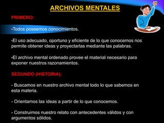 ARCHIVOS MENTALES
PRIMERO:
•Todos poseemos conocimientos.
•El uso adecuado, oportuno y eficiente de lo que conocemos nos
permite obtener ideas y proyectarlas mediante las palabras.
•El archivo mental ordenado provee el material necesario para
exponer nuestros razonamientos.
SEGUNDO (HISTORIA):
- Buscamos en nuestro archivo mental todo lo que sabemos en
esta materia.
- Orientamos las ideas a partir de lo que conocemos.
- Construimos nuestro relato con antecedentes válidos y con
argumentos sólidos.
 