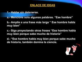 ENLACE DE IDEAS
1.- Hablar sin detenerse.
a.- Mencione solo algunas palabras. “Ese hombre”
b.- Amplíe a una frase más larga “ Ese hombre habla
muy bien”
c.- Siga proyectando otras frases “Ese hombre habla
muy bien porque sabe mucho de historia”
d.- “Ese hombre habla muy bien porque sabe mucho
de historia, también domina la ciencia.
 